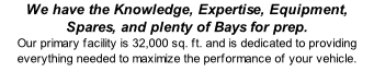 We have the Knowledge, Expertise, Equipment, Spares, and plenty of Bays for prep. Our primary facility is 32,000 sq. ft. and is dedicated to providing everything needed to maximize the performance of your vehicle.