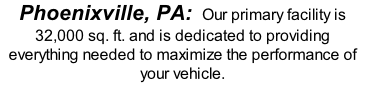 Phoenixville, PA:  Our primary facility is 32,000 sq. ft. and is dedicated to providing everything needed to maximize the performance of your vehicle.