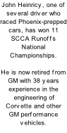 John Heinricy, one of several driver who raced Phoenix-prepped cars, has won 11 SCCA Runoffs National Championships.    He is now retired from GM with 38 years experience in the  engineering of Corvette and other GM performance vehicles.